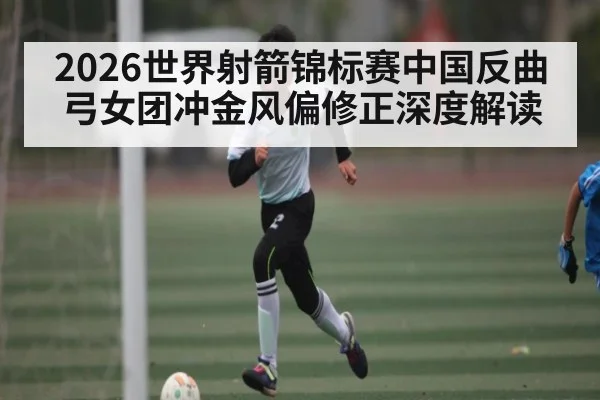 2026世界射箭锦标赛中国反曲弓女团冲金风偏修正深度解读 - Kaiyun APP