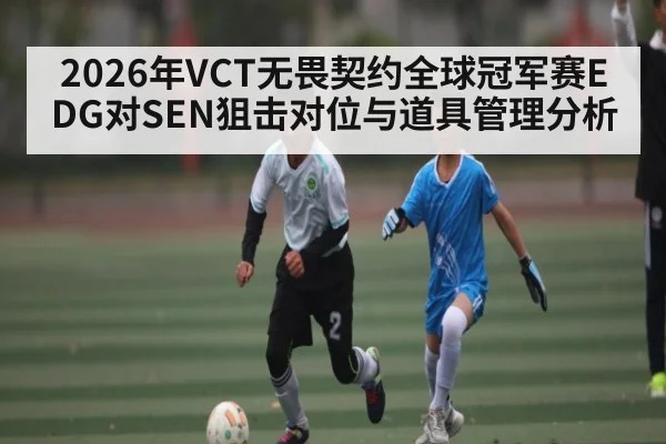 2026年VCT无畏契约全球冠军赛EDG对SEN狙击对位与道具管理分析 - Kaiyun APP